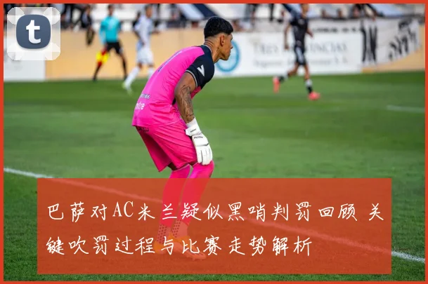 巴萨对AC米兰疑似黑哨判罚回顾 关键吹罚过程与比赛走势解析