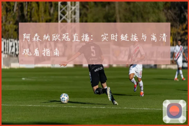 阿森纳欧冠直播：实时链接与高清观看指南
