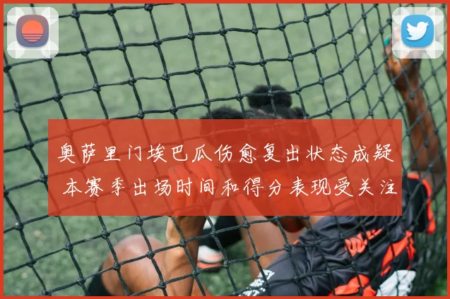 奥萨里门埃巴瓜伤愈复出状态成疑 本赛季出场时间和得分表现受关注