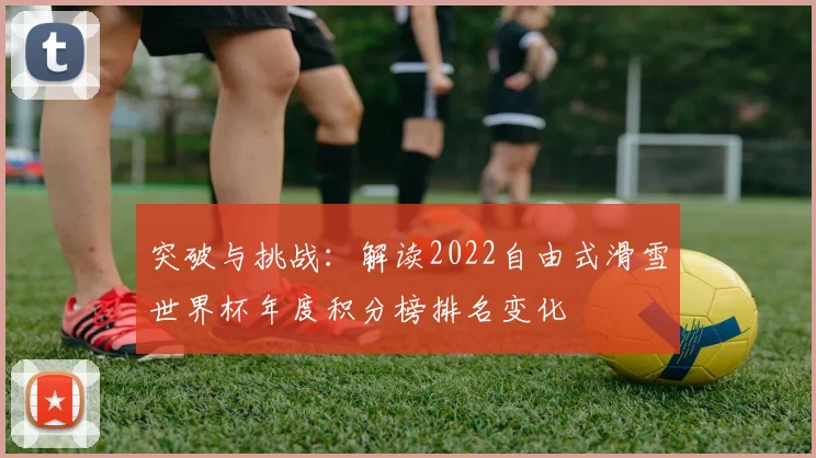 突破与挑战：解读2022自由式滑雪世界杯年度积分榜排名变化