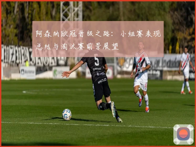 阿森纳欧冠晋级之路：小组赛表现总结与淘汰赛前景展望